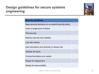 Design guidelines for secure systems
engineering
Security guidelines
Base security decisions on an explicit security policy
Avoid a single point of failure
Fail securely
Balance security and usability
Log user actions
Use redundancy and diversity to reduce risk
Validate all inputs
Compartmentalize your assets
Design for deployment
Design for recoverability
Chapter 14 Security Engineering 29
 