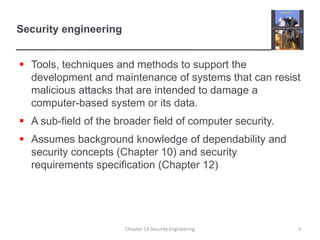 Security engineering
 Tools, techniques and methods to support the
development and maintenance of systems that can resist
malicious attacks that are intended to damage a
computer-based system or its data.
 A sub-field of the broader field of computer security.
 Assumes background knowledge of dependability and
security concepts (Chapter 10) and security
requirements specification (Chapter 12)
Chapter 14 Security Engineering 3
 