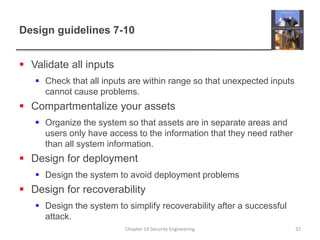 Design guidelines 7-10
 Validate all inputs
 Check that all inputs are within range so that unexpected inputs
cannot cause problems.
 Compartmentalize your assets
 Organize the system so that assets are in separate areas and
users only have access to the information that they need rather
than all system information.
 Design for deployment
 Design the system to avoid deployment problems
 Design for recoverability
 Design the system to simplify recoverability after a successful
attack.
Chapter 14 Security Engineering 32
 