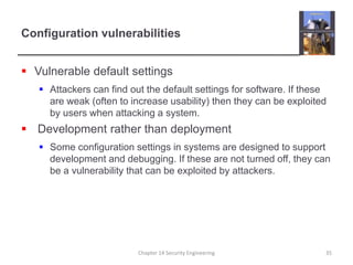 Configuration vulnerabilities
 Vulnerable default settings
 Attackers can find out the default settings for software. If these
are weak (often to increase usability) then they can be exploited
by users when attacking a system.
 Development rather than deployment
 Some configuration settings in systems are designed to support
development and debugging. If these are not turned off, they can
be a vulnerability that can be exploited by attackers.
Chapter 14 Security Engineering 35
 