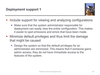 Deployment support 1
 Include support for viewing and analyzing configurations
 Make sure that the system administrator responsible for
deployment can easily view the entire configuration. This makes
it easier to spot omissions and errors that have been made.
 Minimize default privileges and thus limit the damage
that might be caused
 Design the system so that the default privileges for an
administrator are minimized. This means that if someone gains
admin access, they do not have immediate access to the
features of the system.
Chapter 14 Security Engineering 36
 