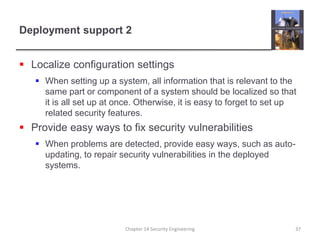 Deployment support 2
 Localize configuration settings
 When setting up a system, all information that is relevant to the
same part or component of a system should be localized so that
it is all set up at once. Otherwise, it is easy to forget to set up
related security features.
 Provide easy ways to fix security vulnerabilities
 When problems are detected, provide easy ways, such as auto-
updating, to repair security vulnerabilities in the deployed
systems.
Chapter 14 Security Engineering 37
 
