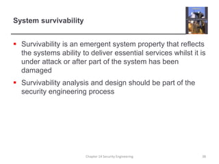 System survivability
 Survivability is an emergent system property that reflects
the systems ability to deliver essential services whilst it is
under attack or after part of the system has been
damaged
 Survivability analysis and design should be part of the
security engineering process
Chapter 14 Security Engineering 38
 
