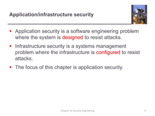 Application/infrastructure security
 Application security is a software engineering problem
where the system is designed to resist attacks.
 Infrastructure security is a systems management
problem where the infrastructure is configured to resist
attacks.
 The focus of this chapter is application security.
Chapter 14 Security Engineering 4
 