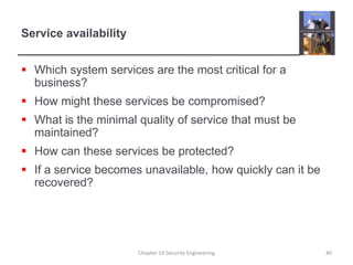 Service availability
 Which system services are the most critical for a
business?
 How might these services be compromised?
 What is the minimal quality of service that must be
maintained?
 How can these services be protected?
 If a service becomes unavailable, how quickly can it be
recovered?
Chapter 14 Security Engineering 40
 