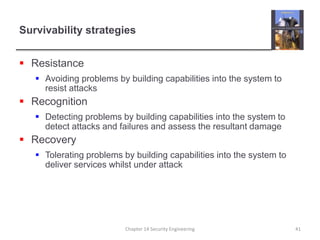 Survivability strategies
 Resistance
 Avoiding problems by building capabilities into the system to
resist attacks
 Recognition
 Detecting problems by building capabilities into the system to
detect attacks and failures and assess the resultant damage
 Recovery
 Tolerating problems by building capabilities into the system to
deliver services whilst under attack
Chapter 14 Security Engineering 41
 