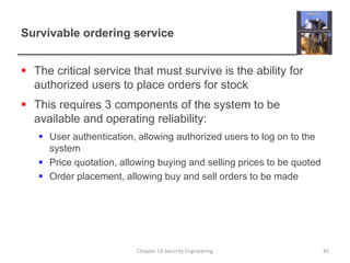 Survivable ordering service
 The critical service that must survive is the ability for
authorized users to place orders for stock
 This requires 3 components of the system to be
available and operating reliability:
 User authentication, allowing authorized users to log on to the
system
 Price quotation, allowing buying and selling prices to be quoted
 Order placement, allowing buy and sell orders to be made
Chapter 14 Security Engineering 45
 