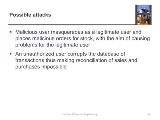 Possible attacks
 Malicious user masquerades as a legitimate user and
places malicious orders for stock, with the aim of causing
problems for the legitimate user
 An unauthorized user corrupts the database of
transactions thus making reconciliation of sales and
purchases impossible
Chapter 14 Security Engineering 46
 