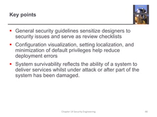 Key points
 General security guidelines sensitize designers to
security issues and serve as review checklists
 Configuration visualization, setting localization, and
minimization of default privileges help reduce
deployment errors
 System survivability reflects the ability of a system to
deliver services whilst under attack or after part of the
system has been damaged.
Chapter 14 Security Engineering 48
 