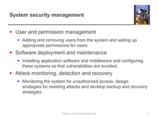 System security management
 User and permission management
 Adding and removing users from the system and setting up
appropriate permissions for users
 Software deployment and maintenance
 Installing application software and middleware and configuring
these systems so that vulnerabilities are avoided.
 Attack monitoring, detection and recovery
 Monitoring the system for unauthorized access, design
strategies for resisting attacks and develop backup and recovery
strategies.
Chapter 14 Security Engineering 6
 