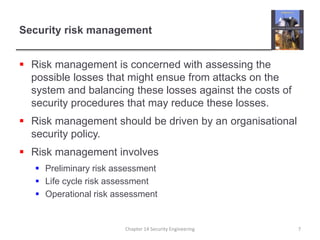 Security risk management
 Risk management is concerned with assessing the
possible losses that might ensue from attacks on the
system and balancing these losses against the costs of
security procedures that may reduce these losses.
 Risk management should be driven by an organisational
security policy.
 Risk management involves
 Preliminary risk assessment
 Life cycle risk assessment
 Operational risk assessment
Chapter 14 Security Engineering 7
 