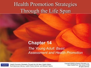 Health Promotion StrategiesHealth Promotion Strategies
Through the Life SpanThrough the Life Span
Copyright ©2009 by Pearson Education, Inc.
Upper Saddle River, New Jersey 07458
All rights reserved.
Health Promotion Strategies Through the Life Span, Eighth Edition
Ruth Beckmann Murray, Judith Proctor Zentner, and Richard Yakimo
Chapter 14
The Young Adult: Basic
Assessment and Health Promotion
 