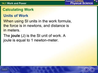 14.1 Work and Power
Units of Work
When using SI units in the work formula,
the force is in newtons, and distance is
in meters.
The joule (J) is the SI unit of work. A
joule is equal to 1 newton-meter.
Calculating Work
 