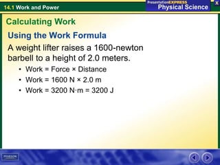 14.1 Work and Power
Using the Work Formula
A weight lifter raises a 1600-newton
barbell to a height of 2.0 meters.
• Work = Force × Distance
• Work = 1600 N × 2.0 m
• Work = 3200 N·m = 3200 J
Calculating Work
 