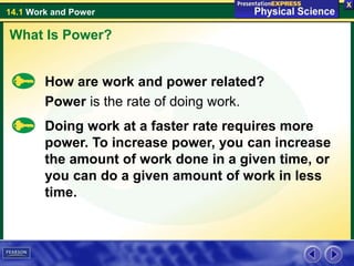 14.1 Work and Power
How are work and power related?
Power is the rate of doing work.
What Is Power?
Doing work at a faster rate requires more
power. To increase power, you can increase
the amount of work done in a given time, or
you can do a given amount of work in less
time.
 