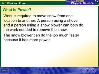 14.1 Work and Power
Work is required to move snow from one
location to another. A person using a shovel
and a person using a snow blower can both do
the work needed to remove the snow.
The snow blower can do the job much faster
because it has more power.
What Is Power?
 
