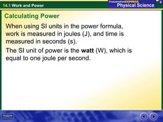 14.1 Work and Power
When using SI units in the power formula,
work is measured in joules (J), and time is
measured in seconds (s).
The SI unit of power is the watt (W), which is
equal to one joule per second.
Calculating Power
 