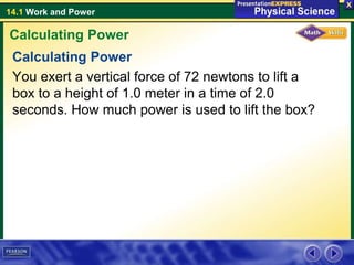 14.1 Work and Power
Calculating Power
You exert a vertical force of 72 newtons to lift a
box to a height of 1.0 meter in a time of 2.0
seconds. How much power is used to lift the box?
Calculating Power
 