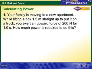 14.1 Work and Power
1. Your family is moving to a new apartment.
While lifting a box 1.5 m straight up to put it on
a truck, you exert an upward force of 200 N for
1.0 s. How much power is required to do this?
Calculating Power
 