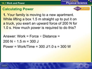 14.1 Work and Power
1. Your family is moving to a new apartment.
While lifting a box 1.5 m straight up to put it on
a truck, you exert an upward force of 200 N for
1.0 s. How much power is required to do this?
Answer: Work = Force × Distance =
200 N × 1.5 m = 300 J
Power = Work/Time = 300 J/1.0 s = 300 W
Calculating Power
 