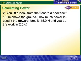 14.1 Work and Power
2. You lift a book from the floor to a bookshelf
1.0 m above the ground. How much power is
used if the upward force is 15.0 N and you do
the work in 2.0 s?
Calculating Power
 