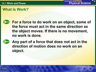 14.1 Work and Power
For a force to do work on an object, some of
the force must act in the same direction as
the object moves. If there is no movement,
no work is done.
What Is Work?
Any part of a force that does not act in the
direction of motion does no work on an
object.
 