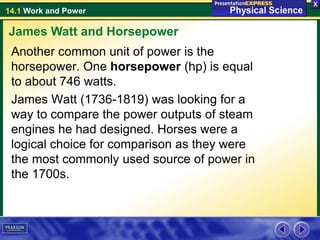 14.1 Work and Power
Another common unit of power is the
horsepower. One horsepower (hp) is equal
to about 746 watts.
James Watt (1736-1819) was looking for a
way to compare the power outputs of steam
engines he had designed. Horses were a
logical choice for comparison as they were
the most commonly used source of power in
the 1700s.
James Watt and Horsepower
 