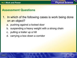 14.1 Work and Power
Assessment Questions
1. In which of the following cases is work being done
on an object?
a. pushing against a locked door
b. suspending a heavy weight with a strong chain
c. pulling a trailer up a hill
d. carrying a box down a corridor
 