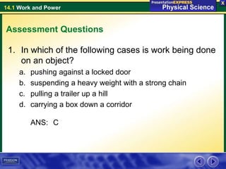 14.1 Work and Power
Assessment Questions
1. In which of the following cases is work being done
on an object?
a. pushing against a locked door
b. suspending a heavy weight with a strong chain
c. pulling a trailer up a hill
d. carrying a box down a corridor
ANS: C
 