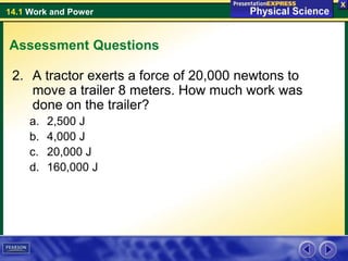 14.1 Work and Power
Assessment Questions
2. A tractor exerts a force of 20,000 newtons to
move a trailer 8 meters. How much work was
done on the trailer?
a. 2,500 J
b. 4,000 J
c. 20,000 J
d. 160,000 J
 