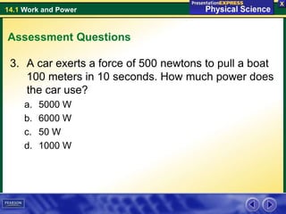 14.1 Work and Power
Assessment Questions
3. A car exerts a force of 500 newtons to pull a boat
100 meters in 10 seconds. How much power does
the car use?
a. 5000 W
b. 6000 W
c. 50 W
d. 1000 W
 