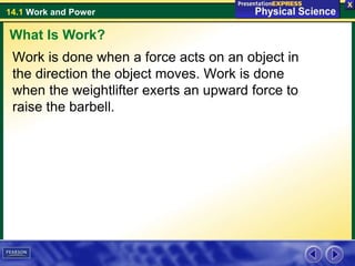 14.1 Work and Power
Work is done when a force acts on an object in
the direction the object moves. Work is done
when the weightlifter exerts an upward force to
raise the barbell.
What Is Work?
 