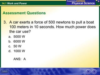 14.1 Work and Power
Assessment Questions
3. A car exerts a force of 500 newtons to pull a boat
100 meters in 10 seconds. How much power does
the car use?
a. 5000 W
b. 6000 W
c. 50 W
d. 1000 W
ANS: A
 