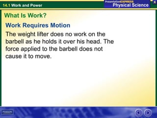 14.1 Work and Power
Work Requires Motion
The weight lifter does no work on the
barbell as he holds it over his head. The
force applied to the barbell does not
cause it to move.
What Is Work?
 