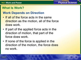 14.1 Work and Power
Work Depends on Direction
• If all of the force acts in the same
direction as the motion, all of the force
does work.
• If part of the applied force acts in the
direction of motion, that part of the
force does work.
• If none of the force is applied in the
direction of the motion, the force does
no work.
What Is Work?
 