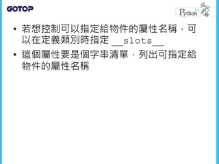 • 若想控制可以指定給物件的屬性名稱，可
以在定義類別時指定 __slots__
• 這個屬性要是個字串清單，列出可指定給
物件的屬性名稱
 