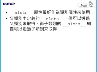 • __slots__ 屬性最好作為類別屬性來使用
• 父類別中定義的 __slots__，僅可以透過
父類別來取得，而子類別的 __slots__ 則
僅可以透過子類別來取得
 