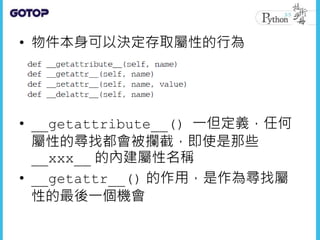 • 物件本身可以決定存取屬性的行為
• __getattribute__() 一但定義，任何
屬性的尋找都會被攔截，即使是那些
__xxx__ 的內建屬性名稱
• __getattr__() 的作用，是作為尋找屬
性的最後一個機會
 