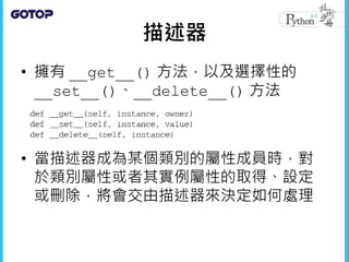 描述器
• 擁有 __get__() 方法，以及選擇性的
__set__()、__delete__() 方法
• 當描述器成為某個類別的屬性成員時，對
於類別屬性或者其實例屬性的取得、設定
或刪除，將會交由描述器來決定如何處理
 