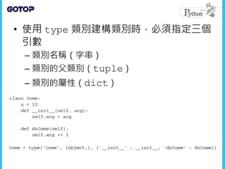 • 使用 type 類別建構類別時，必須指定三個
引數
– 類別名稱（字串）
– 類別的父類別（tuple）
– 類別的屬性（dict）
 