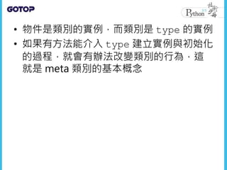 • 物件是類別的實例，而類別是 type 的實例
• 如果有方法能介入 type 建立實例與初始化
的過程，就會有辦法改變類別的行為，這
就是 meta 類別的基本概念
 