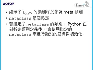 • 繼承了 type 的類別可以作為 meta 類別
• metaclass 是個協定
• 若指定了 metaclass 的類別， Python 在
剖析完類別定義後， 會使用指定的
metaclass 來進行類別的建構與初始化
 