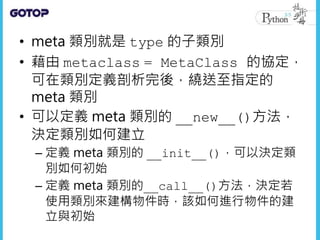 • meta 類別就是 type 的子類別
• 藉由 metaclass = MetaClass 的協定，
可在類別定義剖析完後，繞送至指定的
meta 類別
• 可以定義 meta 類別的 __new__()方法，
決定類別如何建立
– 定義 meta 類別的 __init__()，可以決定類
別如何初始
– 定義 meta 類別的__call__()方法，決定若
使用類別來建構物件時，該如何進行物件的建
立與初始
 