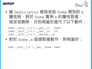 • 當 Descriptor 被指定給 Some 類別的 x
屬性時，對於 Some 實例 s 的屬性取值、
指定或刪除，分別相當於進行了以下動作：
• 對於 Some.x 這個取值動作，則相當於：
 