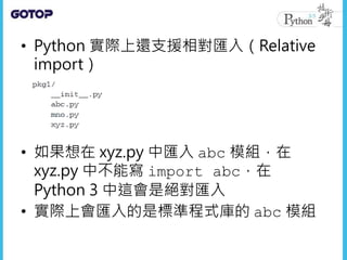 • Python 實際上還支援相對匯入（Relative
import）
• 如果想在 xyz.py 中匯入 abc 模組，在
xyz.py 中不能寫 import abc，在
Python 3 中這會是絕對匯入
• 實際上會匯入的是標準程式庫的 abc 模組
 