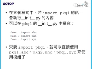 • 在某個程式中，若 import pkg1 的話，
會執行__init__.py 的內容
• 可以在 pkg1 的 __init__.py 中撰寫：
• 只要 import pkg1，就可以直接使用
pkg1.abc、pkg2.mno、pkg1.xyz 來使
用模組了
 