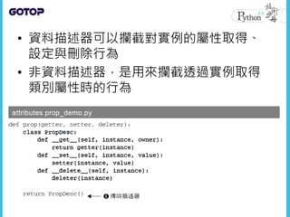 • 資料描述器可以攔截對實例的屬性取得、
設定與刪除行為
• 非資料描述器，是用來攔截透過實例取得
類別屬性時的行為
 
