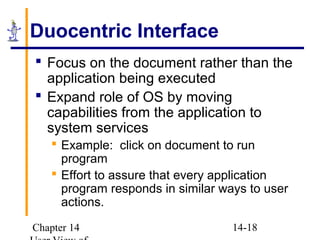 Chapter 14 14-18
Duocentric Interface
 Focus on the document rather than the
application being executed
 Expand role of OS by moving
capabilities from the application to
system services
 Example: click on document to run
program
 Effort to assure that every application
program responds in similar ways to user
actions.
 