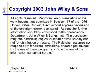 Chapter 14 14-19
Copyright 2003 John Wiley & Sons
All rights reserved. Reproduction or translation of this
work beyond that permitted in Section 117 of the 1976
United States Copyright Act without express permission
of the copyright owner is unlawful. Request for further
information should be addressed to the permissions
Department, John Wiley & Songs, Inc. The purchaser
may make back-up copies for his/her own use only and
not for distribution or resale. The Publisher assumes no
responsibility for errors, omissions, or damages caused
by the use of these programs or from the use of the
information contained herein.”
 