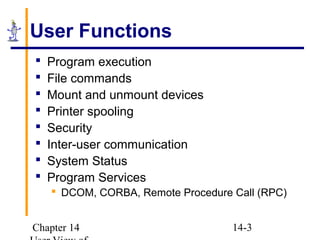 Chapter 14 14-3
User Functions
 Program execution
 File commands
 Mount and unmount devices
 Printer spooling
 Security
 Inter-user communication
 System Status
 Program Services
 DCOM, CORBA, Remote Procedure Call (RPC)
 